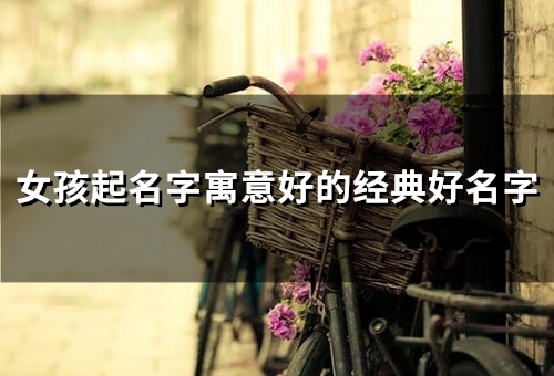 女孩起名字寓意好的经典好名字(63个)(女孩起名字寓意仙女)