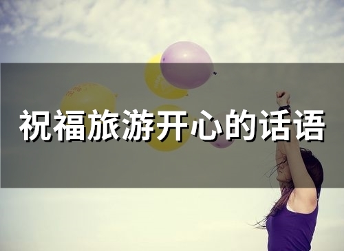 祝福旅游开心的话语(精选80句) 祝福旅游开心的词语有哪些