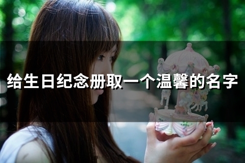 给生日纪念册取一个温馨的名字(67个) 给生日纪念册取名字大全