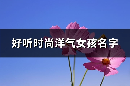 好听时尚洋气女孩名字(230个)(时尚洋气的名字女)