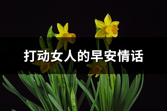 打动女人的早安情话(精选74句)(打动女人的早安情话短句子)